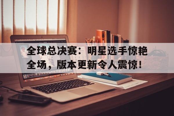 全球总决赛：明星选手惊艳全场，版本更新令人震惊！