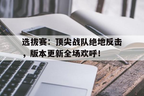 选拔赛：顶尖战队绝地反击，版本更新全场欢呼！