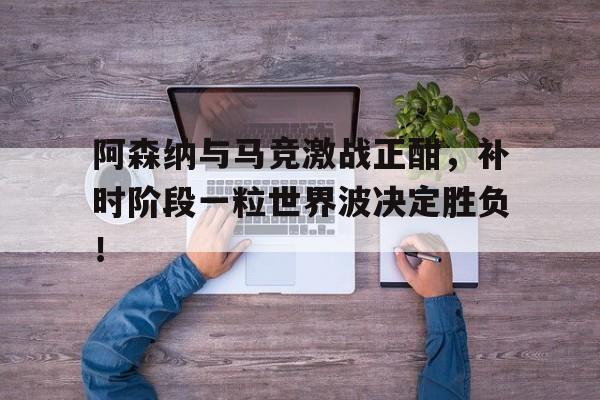 阿森纳与马竞激战正酣，补时阶段一粒世界波决定胜负！阿森纳5比1大胜里斯本竞技