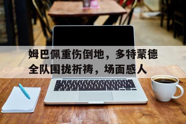 姆巴佩重伤倒地，多特蒙德全队围拢祈祷，场面感人姆巴佩高光时刻