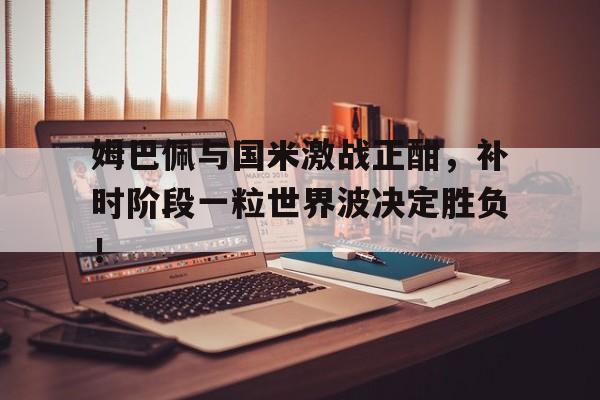 姆巴佩与国米激战正酣，补时阶段一粒世界波决定胜负！