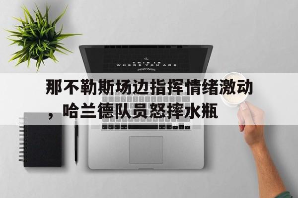 那不勒斯场边指挥情绪激动，哈兰德队员怒摔水瓶
