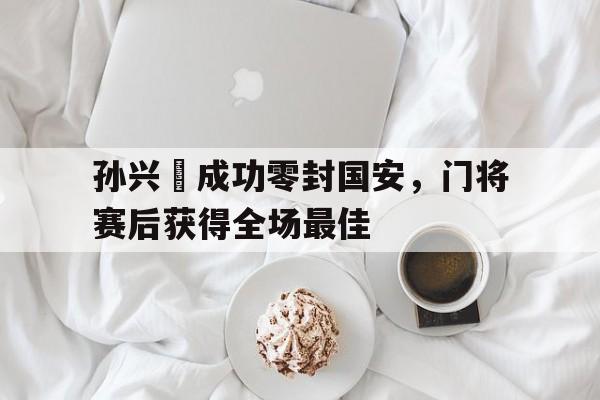 孙兴慜成功零封国安，门将赛后获得全场最佳