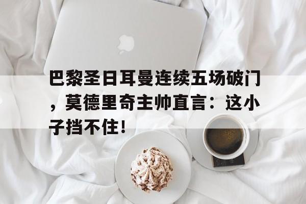巴黎圣日耳曼连续五场破门，莫德里奇主帅直言：这小子挡不住！